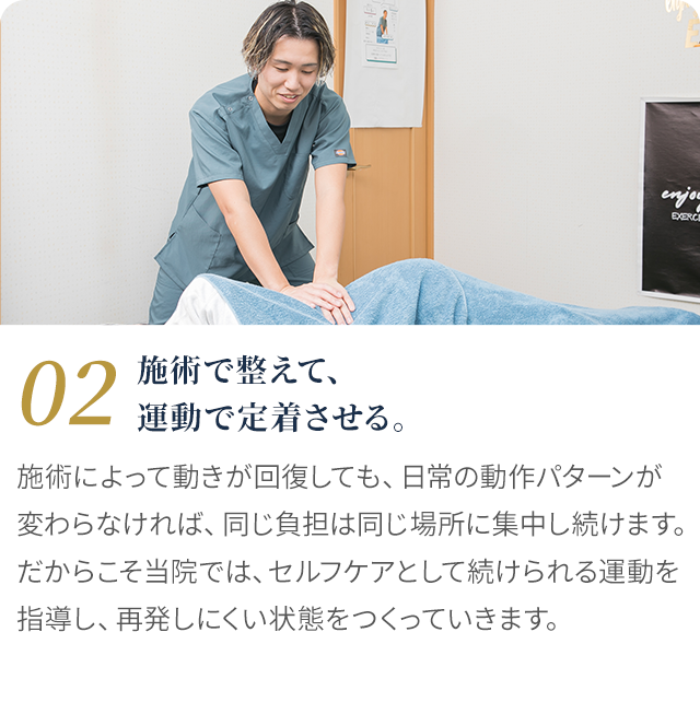 02 施術で整えて、運動で定着させる。施術によって動きが回復しても、日常の動作パターンが変わらなければ同じ負担は同じ場所に集中し続けます。セルフケアとして続けられる運動を指導し、再発しにくい状態をつくります。