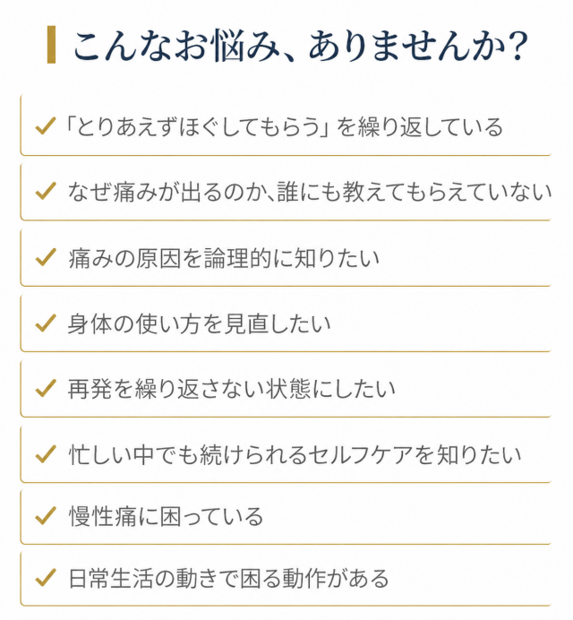 こんなお悩みありませんか：とりあえずほぐしてもらうを繰り返している／なぜ痛みが出るのか教えてもらえていない／痛みの原因を論理的に知りたい／身体の使い方を見直したい／再発を繰り返さない状態にしたい／忙しい中でも続けられるセルフケアを知りたい／慢性痛に困っている／日常生活の動きで困る動作がある